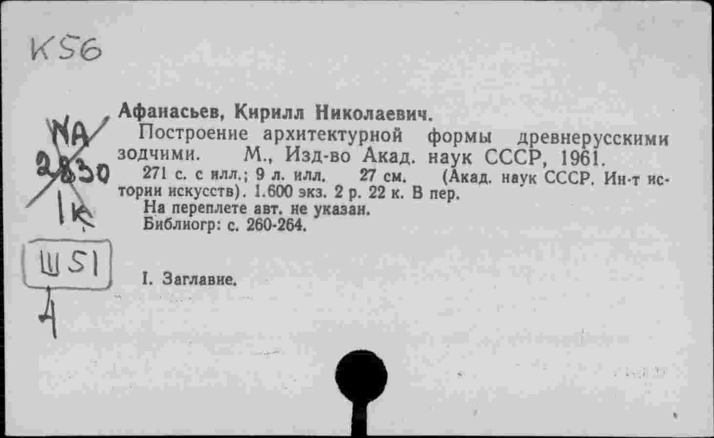 ﻿к $6
Афанасьев, Кирилл Николаевич.
Построение архитектурной формы древнерусскими зодчими. М., Изд-во Акад, наук СССР, 1961.
271 с. с ИЛЛ.; 9 л. илл. 27 см. (Акад, наук СССР. Ин-т истории искусств). 1.600 экз. 2 р. 22 к. В пер.
На переплете авт. не указан.
Библиогр: с. 260-264.
I. Заглавие.